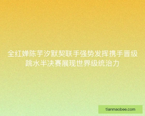 全红婵陈芋汐默契联手强势发挥携手晋级跳水半决赛展现世界级统治力