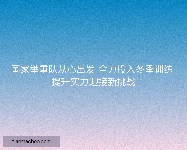 国家举重队从心出发 全力投入冬季训练 提升实力迎接新挑战